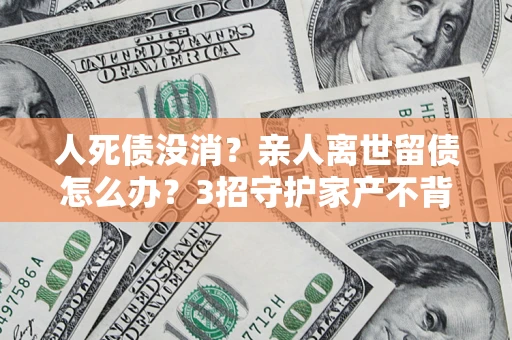 北京人死债没消？亲人离世留债怎么办？3招守护家产不背锅