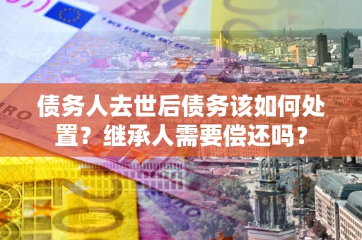 北京债务人去世后债务该如何处置？继承人需要偿还吗？